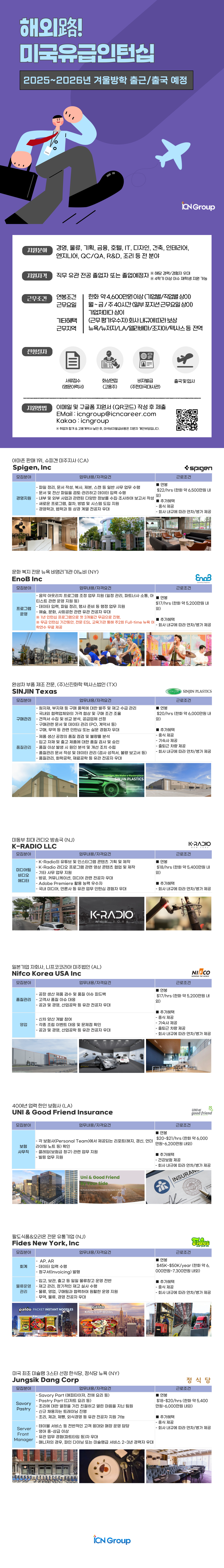 ICN Group 지원분야 경영, 물류, 기획, 금융, 호텔, IT, 디자인, 건축, 인테리어, 엔지니어, QC/QA, R&D, 조리 등 전 분야 지원자격 직무 유관전공 졸업자 또는 졸업예정자 ※ 해당 경력/경험자 우대 ※4학기 이상 이수 재학생 지원 가능 근무조건 연봉조건 근무요일 기타혜택 근무지역 한화 약 4,600만원이상(기업별/직업별 상이) 월~금/주40시간(일부 포지션근무요일상이) 기업체마다 상이 (근무평가우수자)회사내규에 따라 보상 뉴욕/뉴저지/LA/앨라배마/조지아/텍사스 등 전역 전형절차 서류접수 화상면접 비자발급 출국 및 입사 (영문이력서) (고용주) (주한미국대사관) 지원방법 이메일 및 구글폼 지원서 (QR코드) 작성 후 제출 EMail : ic @icr career.com Kakao icngroup ※ 취업처 합격 & 고용계약서 날인 후, 미국비자발급비용은 지원자 개인부담입니다. 아마존 판매 1위, 슈피겐 미주지사 (CA) Spigen, Inc 모집분야 업무내용/자격요건 -파일 정리, 문서 작성, 복사, 제본, 스캔 등 일반 사무 업무 수행 -문서 및 전산 파일을 검토&middot;관리하고 데이터 입력 수행 연봉 근로조건 spigen $22/hrs (한화 약 6,500만원 내 추가혜택 외) 경영지원 - 내부 및 외부 사업과 관련된 다양한 정보를 수집&middot;조사하여 보고서 작성 -새로운 프로그램, 절차, 방법 및 시스템 도입 지원 -중식 제공 -경영학과, 법학과 등 상경계열 전공자 우대 문화 복지 전문 뉴욕 비영리기관 이노비 (NY) EnoB Inc 모집분야 - 회사 내규에 따라 연차/병가 제공 업무내용/자격요건 근로조건 -음악 아웃리치 프로그램 조정 업무 지원 (일정관리, 파트너사 소통, 아 티스트 관련 운영 지원 등) ■ 연봉 프로그램 운영 &ndash; 데이터 입력, 파일 정리, 행사 준비 등 행정 업무 지원 - 예술, 문화, 사회공헌 관련 유관 전공자 우대 ※1년 인턴십 프로그램으로 첫 3개월간 무급으로 진행, EnoB Spreading Happiness $17/hrs (한화 약 5,200만원 내 외) ■ 추가혜택 ※무급 인턴십 기간동안, 전문 ESL 교육기관 통해 주2회 Full-time 뉴욕 어 학연수 무료 제공 - 회사 내규에 따라 연차/병가 제공 완성차 부품 제조 전문, (주)신진화학 텍사스법인 (TX) SINJIN Texas Eno EnaB 08 Enc8 En SINJIN SINJIN PLASTICS 모집분야 업무내용/자격요건 근로조건 원자재, 부자재 등 구매 품목에 대한 발주 및 재고 수급 관리 연봉 구매관리 품질관리 -국내외 협력업체와의 가격 협상 및 구매 조건 조율 - 견적서 수집 및 비교 분석, 공급업체 선정 &bull;구매관련 문서 및 데이터 관리 (PO, 계약서 등) - 구매, 무역 등 관련 인턴십 또는 실문 경험자 우대 -제품 생산 공정의 품질 점검 및 불량률 분석 -입고 자재 및 출고 제품에 대한 품질 검사 및 승인 -품질 이상 발생 시 원인 분석 및 개선 조치 수립 -품질관리 문서 작성 및 데이터 관리 (검사 성적서, 불량 보고서 등) -품질관리, 화학공학, 재료공학 등 유관 전공자 우대 $20/hrs (한화 약 6,000만원 내 외) ■ 추가혜택 -중식 제공 -기숙사 제공 - 출퇴근 차량 제공 - 회사 내규에 따라 연차/병가 제공 미동부 최대 라디오 방송국 (NJ) K-RADIO LLC Together, We Make a Masterpiece SINJIN PLASTICS K-RADIO NEW YORK 모집분야 미디어팀 비디오 에디터 업무내용/자격요건 - K-Radio의 유튜브 및 인스타그램 콘텐츠 기획 및 제작 - K-Radio 라디오 프로그램 관련 영상 콘텐츠 협업 및 제작 - 기타 사무 업무 지원 -방공, 커뮤니케이션, 미디어 관련 전공자 우대 - Adobe Premiere 활용 능력 우수자 -국내 미디어, 언론사 등 유관 업무 인턴십 경험자 우대 근로조건 ■ 연봉 $18/hrs (한화 약 5,400만원 내 외) ■ 추가혜택 - 회사 내규에 따라 연차/병가 제공 O cooper crwn K-RADIO NEW YORK 일본기업 자회사, 니프코코리아 미주법인 (AL) Nifco Korea USA Inc 모집분야 품질관리 업무내용/자격요건 -공장 생산 제품 검수 및 품질 이슈 피드백 -고객사 품질 이슈 대응 -공과 및 경영, 산업공학 등 유관 전공자 우대 영업 연봉 근로조건 NIFCO WOWING THE WORLD $17/hrs (한화 약 5,200만원 내 외) ■ 추가혜택 - 중식 제공 - 신차 양산 개발 참여 -각종 조립 이벤트 대응 및 문제점 확인 -공과 및 경영, 산업공학 등 유관 전공자 우대 -기숙사 제공 -출퇴근 차량 제공 -회사 내규에 따라 연차/병가 제공 AUTOMOTIVE PARTS NOUSTRY LEADER NECOKOMAN 40여년 업력 한인 보험사 (LA) UNI & Good Friend Insurance 모집분야 업무내용/자격요건 - 각 보험사(Personal Team)에서 제공되는 리포트(해지, 갱신, 언더 보험 라이팅 노트 등) 확인 사무직 - 클레임(보험금 청구) 관련 업무 지원 -빌링 업무 지원 Uni & Good Friend Your Side Provide the Best k est Insurance Solutions for Your Family UNI& good friend 근로조건 연봉 $20~$21/hrs (한화 약 6,000 만원~6,200만원 내외) ■추가혜택 -건강보험 제공 - 회사 내규에 따라 연차/병가 제공 INSURAN ANCIE INHUDEG Cherest 팔도식품&오리온 전문 유통기업 (NJ) Fides New York, Inc 모집분야 - AP, AR 회계 - 데이터 입력 수행 -청구서(Invoicing) 발행 업무내용/자격요건 ■ 연봉 ET Dehdkehs 근로조건 thes new york Inc. $45K~$50K/year (한화 약 6, 000만원~7,300만원 내외) 물류운영 관리 - 입고, 보관, 출고 등 일일 물류창고 운영 전반 - 재고관리, 정기적인 재고실사 수행 - 물류, 영업, 구매팀과 협력하여 원활한 운영 지원 - 무역, 물류, 경영 전공자 우대 paldo paldo PACKET INSTANT NOODLES KING CUP/BOWL ■ 추가혜택 -중식 제공 - 회사 내규에 따라 연차/병가 제공 미국 최초 미슐랭 3스타 선정 한식당, 정식당 뉴욕 (NY) Jungsik Dang Corp 모집분야 업무내용/자격요건 -Savory Part (애피타이저, 전채 요리 등) - Pastry Part (디저트 요리 등) -조리에 대한 열정을 가진 친절하고 열린 마음을 지닌 팀원 Savory Pastry - 신규 채용자는 트레이닝 진행 - ・조리, 제과, 제빵, 외식경영 등 유관 전공자 지원 가능 정식당 근로조건 ■ 연봉 $18~$20/hrs (한화 약 5,400 만원~6,000만원 내외) ■ 추가혜택 -중식 제공 - 테이블 서비스 등 전반적인 고객 응대와 매장 운영 담당 - 회사 내규에 따라 연차/병가 제공 Server Front Manager - 영어 중상급 이상 -유관 업무 경험(파트타임 등)자 우대 -매니저의 경우, 파인 다이닝 또는 미슐랭급 서비스 2~3년 경력자 우대 iCN Group